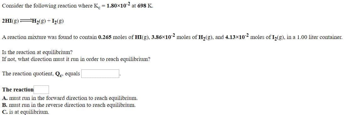 Consider the following reaction where K. = 1.80×102 at 698 K.
2HI(g) H2(g) + I2(g)
A reaction mixture was found to contain 0.265 moles of HI(g), 3.86x10-2 moles of H,(g), and 4.13x10-2 moles of I,(g), in a 1.00 liter container.
Is the reaction at equilibrium?
If not, what direction must it run in order to reach equilibrium?
The reaction quotient, Qe, equals
The reaction
A. must run in the forward direction to reach equilibrium.
B. must run in the reverse direction to reach equilibrium.
C. is at equilibrium.
