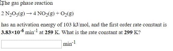 The gas phase reaction
2 N,O5(g) → 4 NO2(g) + O2(g)
has an activation energy of 103 kJ/mol, and the first order rate constant is
3.83x10-6 min- at 259 K. What is the rate constant at 299 K?
