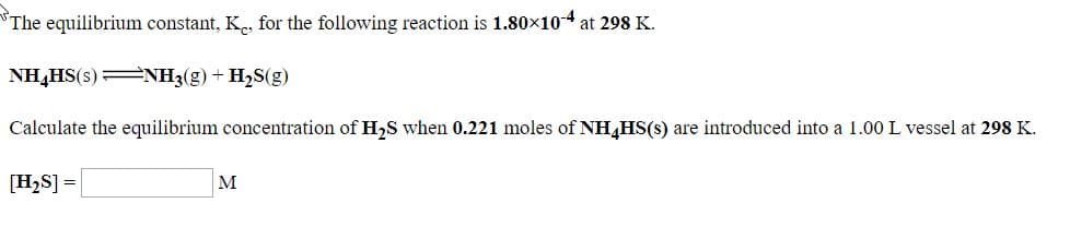 The equilibrium constant, K, for the following reaction is 1.80x104 at 298 K.
NH,HS(s)=NH3(g)+ H2S(g)
Calculate the equilibrium concentration of H2S when 0.221 moles of NH,HS(s) are introduced into a 1.00 L vessel at 298 K.
