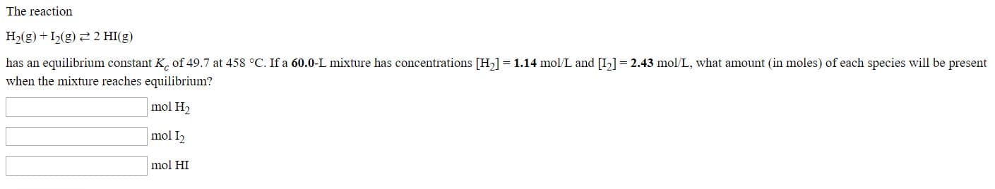The reaction
H2(g) + I2(g) 2 2 HI(g)
has an equilibrium constant K. of 49.7 at 458 °C. If a 60.0-L mixture has concentrations [H2] = 1.14 mol/L and [I] = 2.43 mol/L, what amount (in moles) of each species will be present
when the mixture reaches equilibrium?
