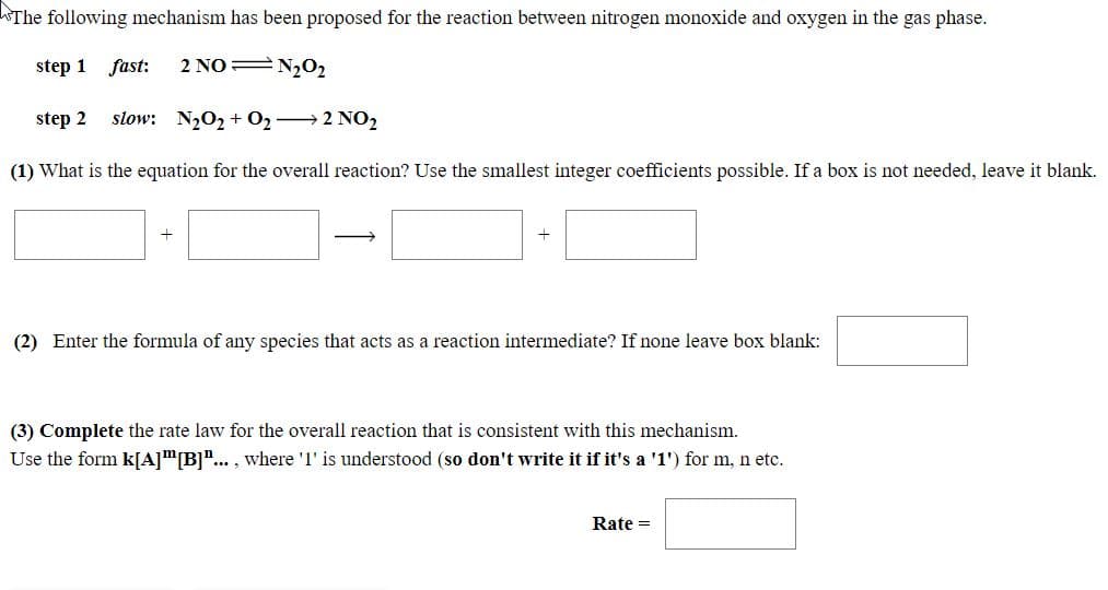 The following mechanism has been proposed for the reaction between nitrogen monoxide and oxygen in the gas phase.
step 1 fast:
2 NO N202
step 2
slow: N202 + O2→2 NO2
(1) What is the equation for the overall reaction? Use the smallest integer coefficients possible. If a box is not needed, leave it blank.
(2) Enter the formula of any species that acts as a reaction intermediate? If none leave box blank:
(3) Complete the rate law for the overall reaction that is consistent with this mechanism.
Use the form k[A]"[B]".. , where 'I' is understood (so don't write it if it's a '1') for m, n etc.
Rate =
