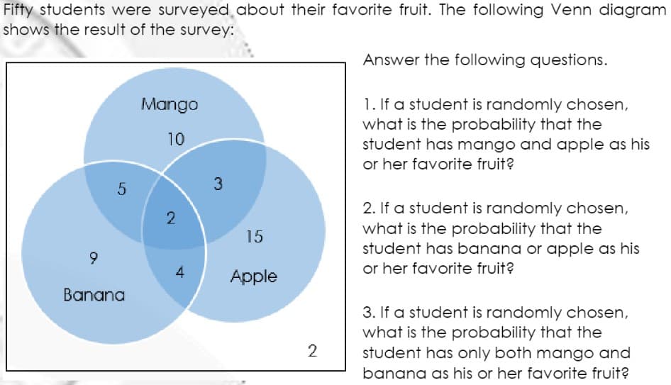 Fifty students were surveyed about their favorite fruit. The following Venn diagram
shows the result of the survey:
Answer the following questions.
1. If a student is randomly chosen,
what is the probability that the
student has mango and apple as his
or her favorite fruit?
Mango
10
3
2. If a student is randomly chosen,
2
what is the probability that the
student has banana or apple as his
or her favorite fruit?
15
Apple
Banana
3. If a student is randomly chosen,
what is the probability that the
student has only both mango and
banana as his or her favorite fruit?
2
4.
