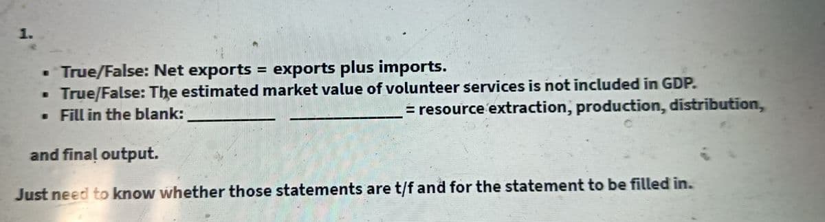1.
• True/False: Net exports = exports plus imports.
True/False: The estimated market value of volunteer services is not included in GDP.
• Fill in the blank:
= resource extraction, production, distribution,
and final output.
Just need to know whether those statements are t/f and for the statement to be filled in.