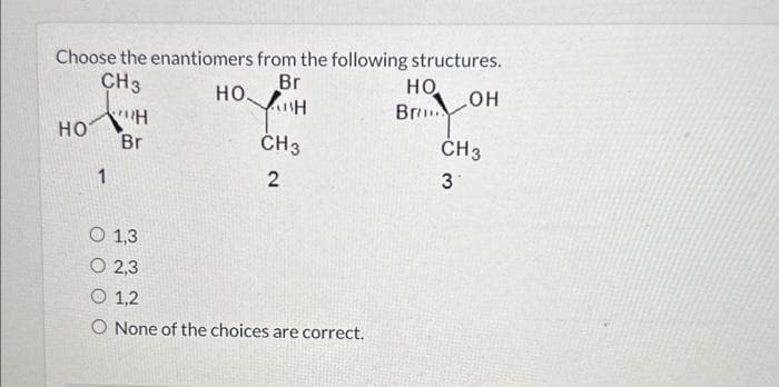 Choose the enantiomers from the following structures.
НО
CH3
НО-"H
Br
0 1,3
0 2,3
Br
YISH
CH3
2
0 1,2
O None of the choices are correct.
HO.
Br
...OH
CH 3
3