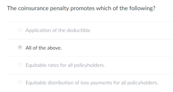 The coinsurance penalty promotes which of the following?
O Application of the deductible
All of the above.
Equitable rates for all policyholders.
O Equitable distribution of loss payments for all policyholders.