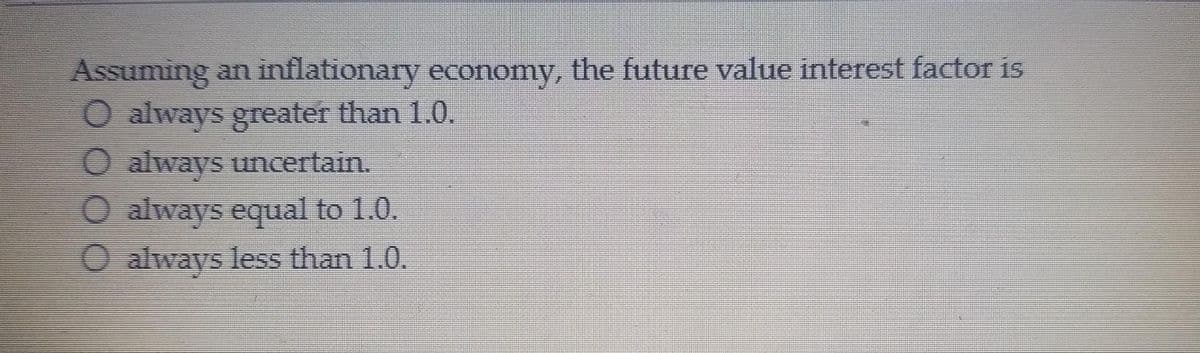 Assuming an inflationary economy, the future value interest factor is
O always greater than 1.0.
O always uncertain.
O always equal to 1.0.
O always less than 1.0.