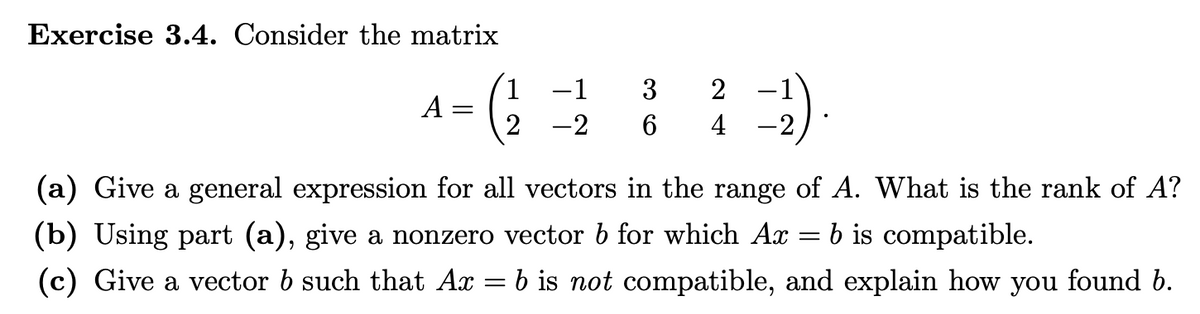 Exercise 3.4. Consider the matrix
A
-
3 2
-2 6 4
1 -1
(a) Give a general expression for all vectors in the range of A. What is the rank of A?
(b) Using part (a), give a nonzero vector 6 for which Ax b is compatible.
=
(c) Give a vector 6 such that Ax = b is not compatible, and explain how you found b.