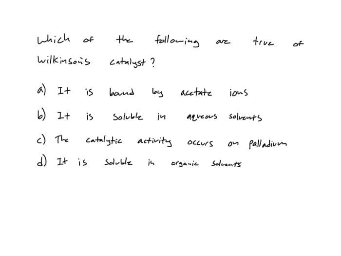 which of
Wilkinson's
a) It is
b) It is
c) The
d) It is
the
catalyst?
bound
Soluble
following
Soluble
by
catalytic activity
in
in
acetate
occurs
ar
organic
ions
aqueous solvents
true
on Palladium
Solvents
of