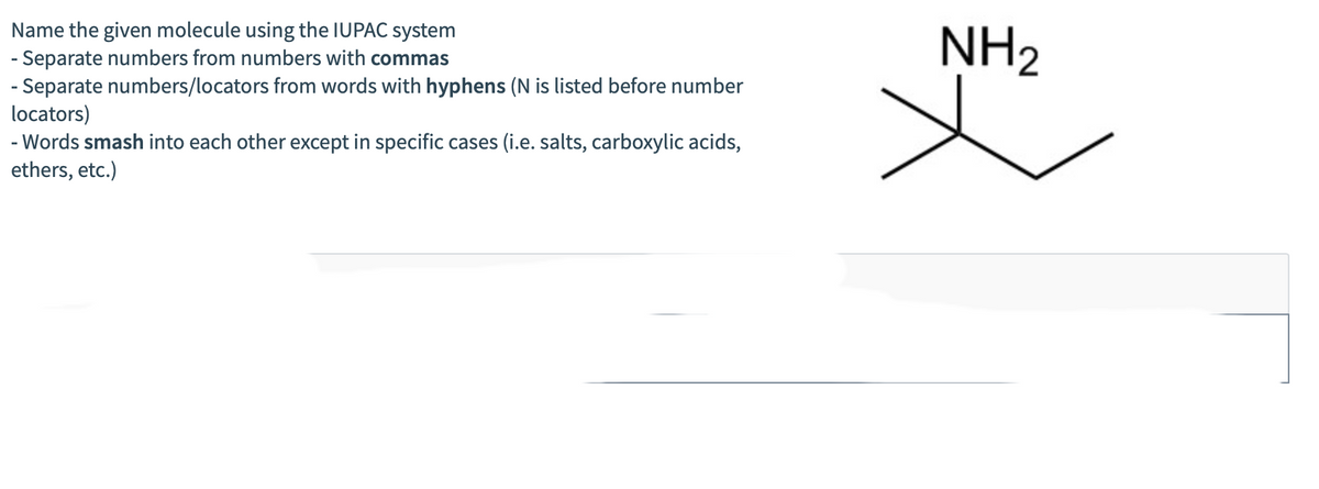 Name the given molecule using the IUPAC system
- Separate numbers from numbers with commas
- Separate numbers/locators from words with hyphens (N is listed before number
locators)
- Words smash into each other except in specific cases (i.e. salts, carboxylic acids,
ethers, etc.)
X
NH₂