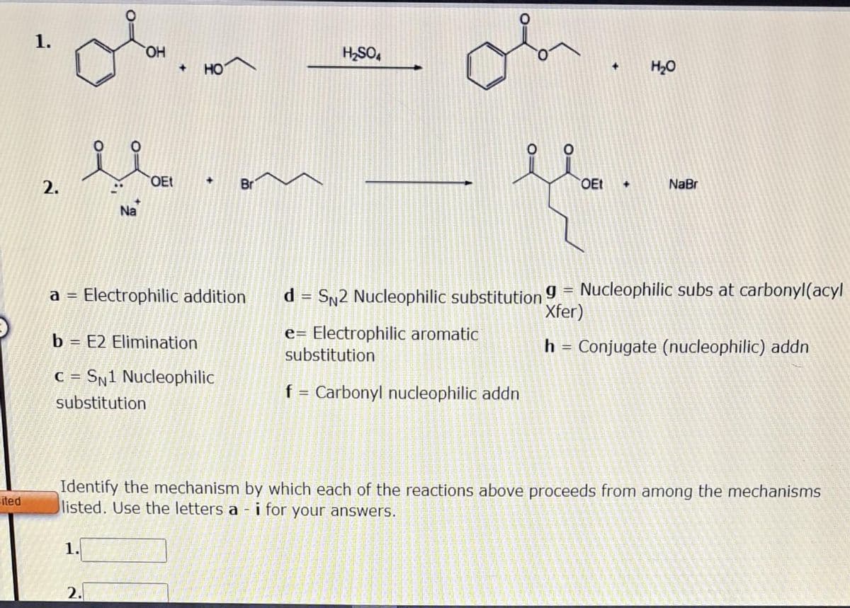 ited
1.
2.
ola
OH
...
Na
1.
OEt
2.
+ HO
+
a = Electrophilic addition
b = E2 Elimination
C=SN1 Nucleophilic
substitution
Br
H₂SO4
+
OEt +
H₂O
NaBr
Identify the mechanism by which each of the reactions above proceeds from among the mechanisms
listed. Use the letters a- i for your answers.
d = SN2 Nucleophilic substitution 9 = Nucleophilic subs at carbonyl(acyl
Xfer)
e= Electrophilic aromatic
substitution
h = Conjugate (nucleophilic) addn
f = Carbonyl nucleophilic addn