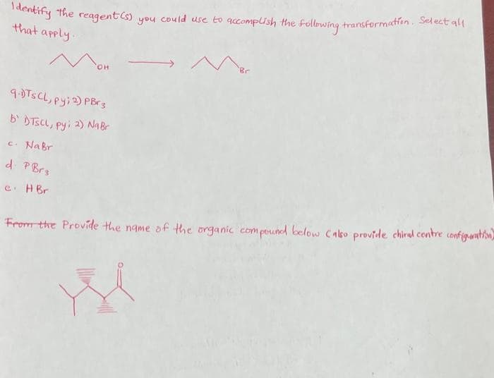 Identify
that apply.
the reagent(s)
OH
9.DTS CL, py; 2) PBr 3
b' DTSCL, py; 2) Na Br
you
N
could use to accomplish the foll
M
following. transformation. Select all
c. NaBr
d. P Brs
e. HBr
From the Provide the name of the organic compound below Calso provide chiral centre configuration)