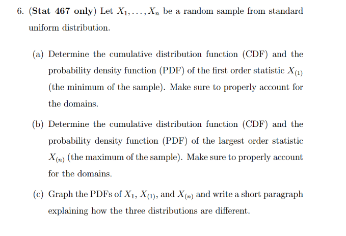 6. (Stat 467 only) Let X₁,..., Xn be a random sample from standard
uniform distribution.
(a) Determine the cumulative distribution function (CDF) and the
probability density function (PDF) of the first order statistic X(1)
(the minimum of the sample). Make sure to properly account for
the domains.
(b) Determine the cumulative distribution function (CDF) and the
probability density function (PDF) of the largest order statistic
X(n) (the maximum of the sample). Make sure to properly account
for the domains.
(c) Graph the PDFs of X₁, X(1), and X(n) and write a short paragraph
explaining how the three distributions are different.