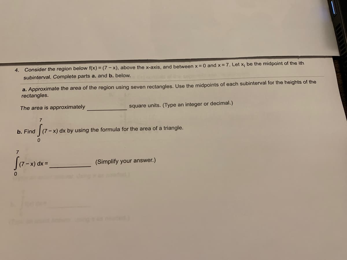 4.
Consider the region below f(x) = (7 – x), above the x-axis, and between x = 0 and x =7. Let x¡ be the midpoint of the ith
subinterval. Complete parts a. and b. below.
a. Approximate the area of the region using seven rectangles. Use the midpoints of each subinterval for the heights of the
rectangles.
The area is approximately
square units. (Type an integer or decimal.)
7
b. Find
(7 – x) dx by using the formula for the area of a triangle.
7
- x) dx =
(Simplify your answer.)
