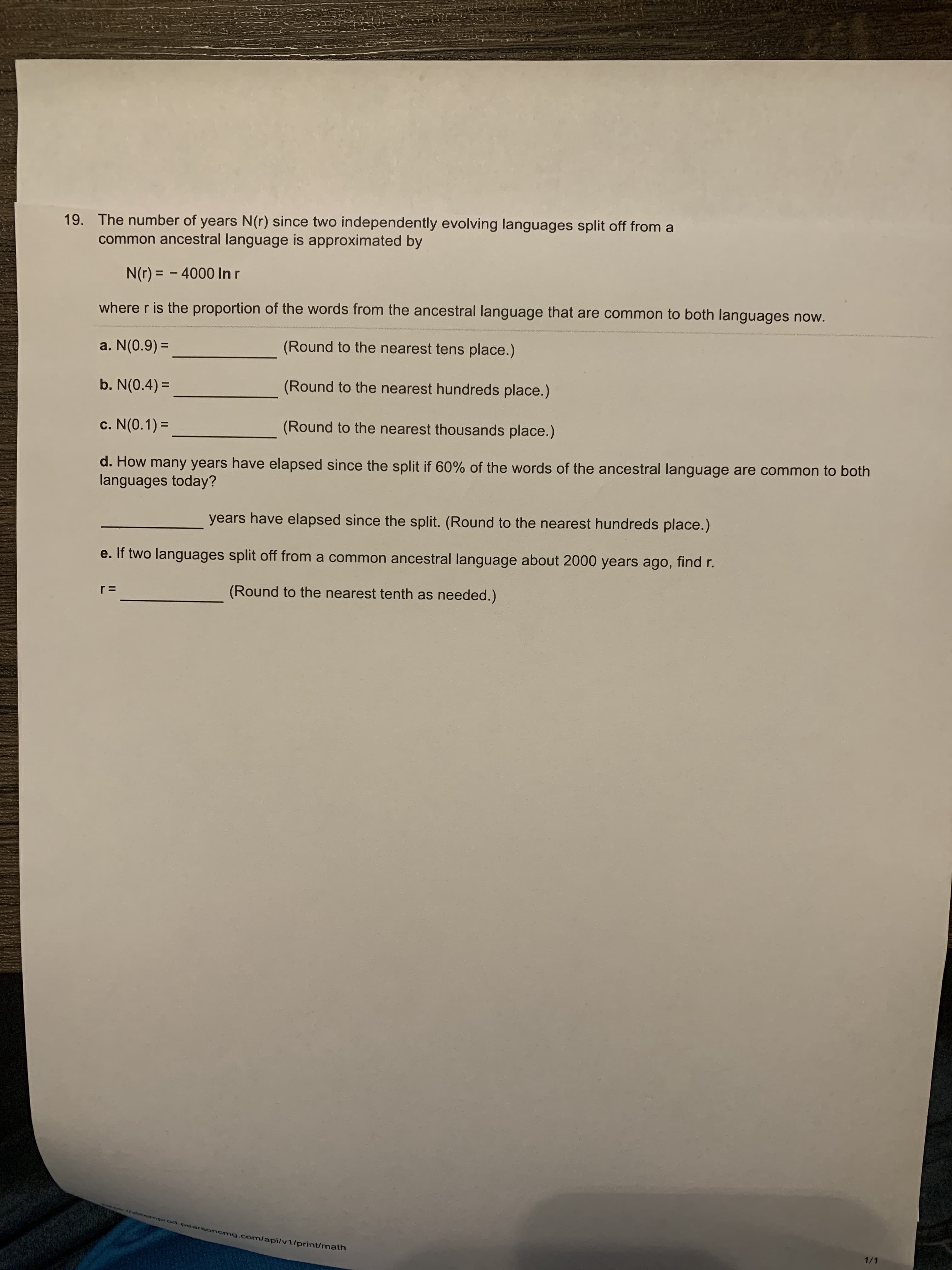 The number of years N(r) since two independently evolving languages split off from a
common ancestral language is approximated by
N(r) = – 4000 lIn r
where r is the proportion of the words from the ancestral language that are common to both languages now.
a. N(0.9) =
(Round to the nearest tens place.)
%3D
b. N(0.4) =
(Round to the nearest hundreds place.)
c. N(0.1) =
(Round to the nearest thousands place.)
d. How many years have elapsed since the split if 60% of the words of the ancestral language are common to both
languages today?
years have elapsed since the split. (Round to the nearest hundreds place.)
e. If two languages split off from a common ancestral language about 2000 years ago, find r.
r =
(Round to the nearest tenth as needed.)
