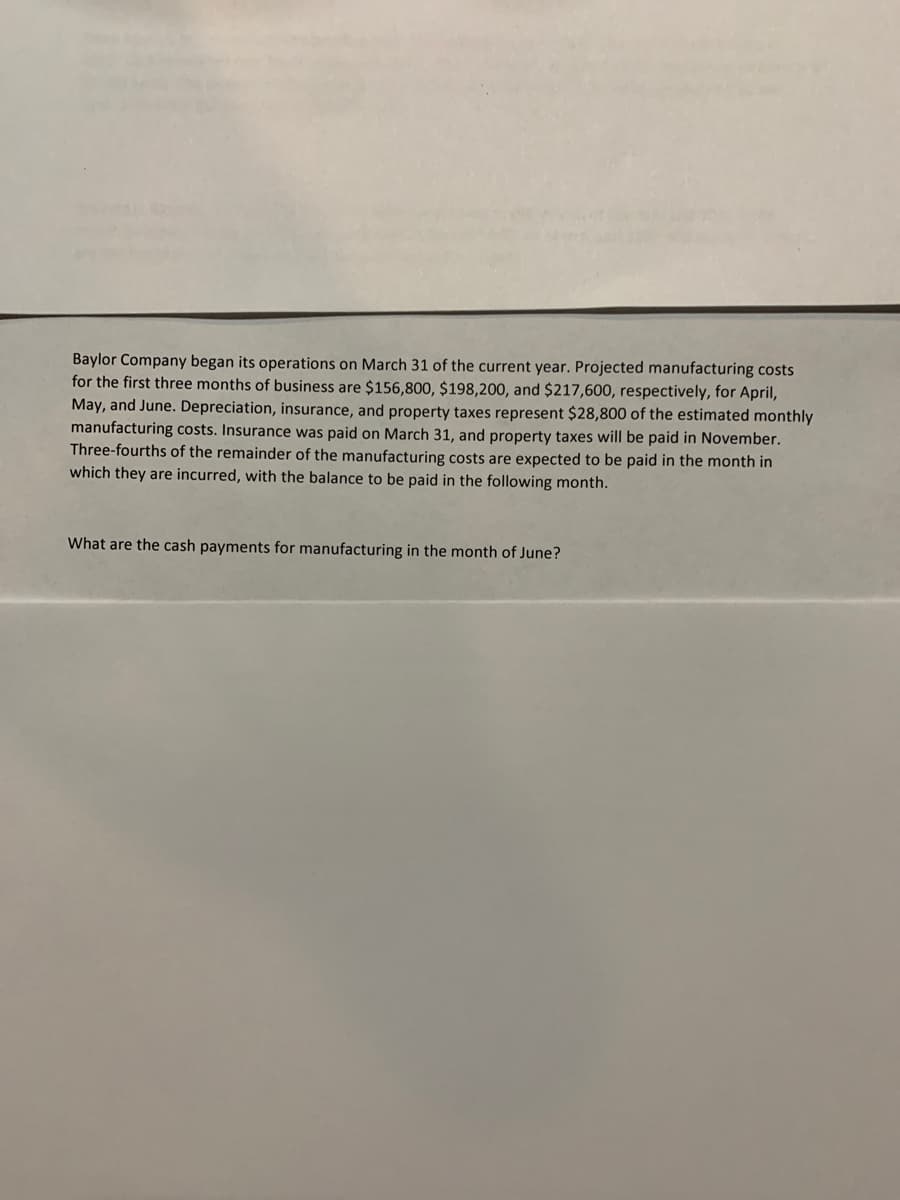 Baylor Company began its operations on March 31 of the current year. Projected manufacturing costs
for the first three months of business are $156,800, $198,200, and $217,600, respectively, for April,
May, and June. Depreciation, insurance, and property taxes represent $28,800 of the estimated monthly
manufacturing costs. Insurance was paid on March 31, and property taxes will be paid in November.
Three-fourths of the remainder of the manufacturing costs are expected to be paid in the month in
which they are incurred, with the balance to be paid in the following month.
What are the cash payments for manufacturing in the month of June?
