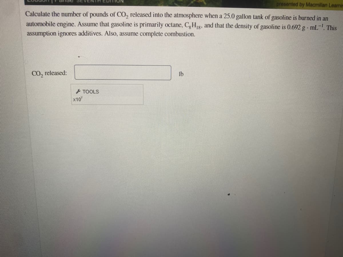 presented by Macmillan Learnin
Calculate the number of pounds of CO, released into the atmosphere when a 25.0 gallon tank of gasoline is burned in an
automobile engine. Assume that gasoline is primarily octane, C,H1g, and that the density of gasoline is 0.692 g mL-. This
assumption ignores additives. Also, assume complete combustion.
CO, released:
lb
+ TOOLS
x10
