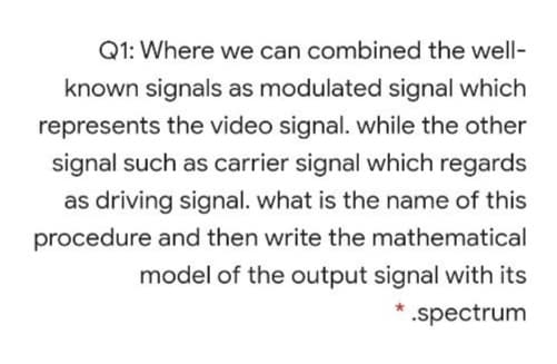 Q1: Where we can combined the well-
known signals as modulated signal which
represents the video signal. while the other
signal such as carrier signal which regards
as driving signal. what is the name of this
procedure and then write the mathematical
model of the output signal with its
.spectrum
