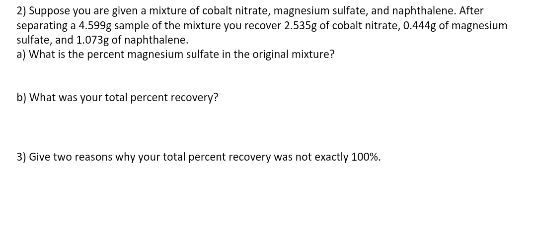 2) Suppose you are given a mixture of cobalt nitrate, magnesium sulfate, and naphthalene. After
separating a 4.599g sample of the mixture you recover 2.535g of cobalt nitrate, 0.444g of magnesium
sulfate, and 1.073g of naphthalene.
a) What is the percent magnesium sulfate in the original mixture?
b) What was your total percent recovery?
3) Give two reasons why your total percent recovery was not exactly 100%.
