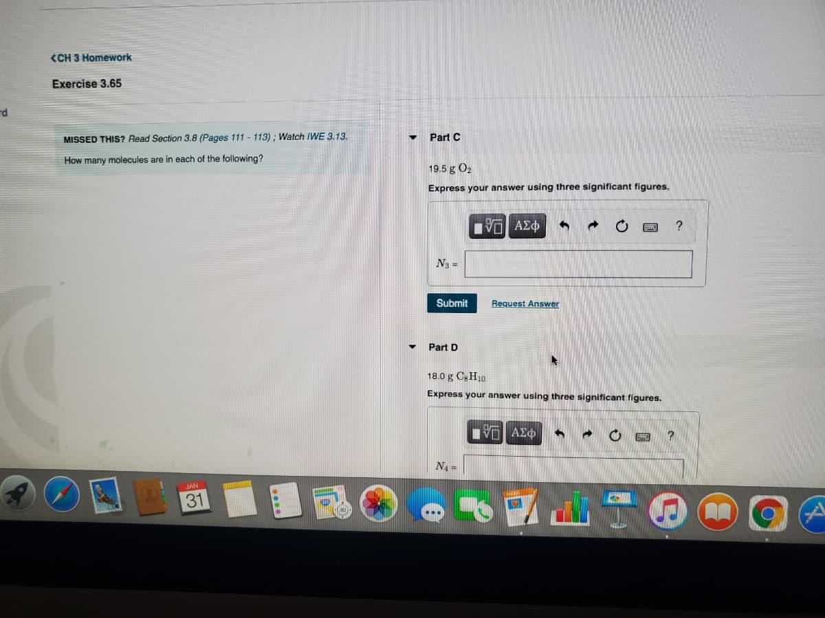 <CH 3 Homework
Exercise 3.65
MISSED THIS? Read Section 3.8 (Pages 111 - 113) ; Watch IWE 3.13.
Part C
How many molecules are in each of the following?
19.5 g O2
Express your answer using three significant figures.
Πνα ΑΣφ
N3 =
Submit
Request Answer
Part D
18.0 g C3H10
Express your answer using three significant figures.
N =
JAN
31
