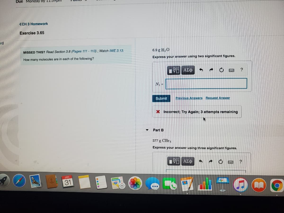Due Monday by 11:59pm
<CH 3 Homework
Exercise 3.65
rd
MISSED THIS? Read Section 3.8 (Pages 111 - 113) ; Watch IWE 3.13.
6.9 g H2O
How many molecules are in each of the following?
Express your answer using two significant figures.
N =
Submit
Previous Answers Request Answer
X Incorrect; Try Again; 3 attempts remaining
Part B
377 g CBr4
Express your answer using three significant figures.
?
JAN
31
