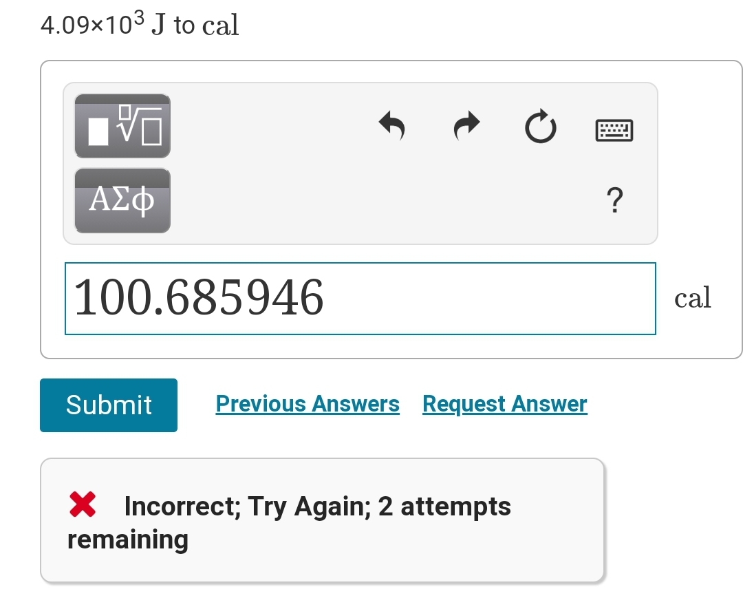 4.09x103 J to cal
ΑΣΦ
100.685946
cal
Submit
Previous Answers Request Answer
X Incorrect; Try Again; 2 attempts
remaining

