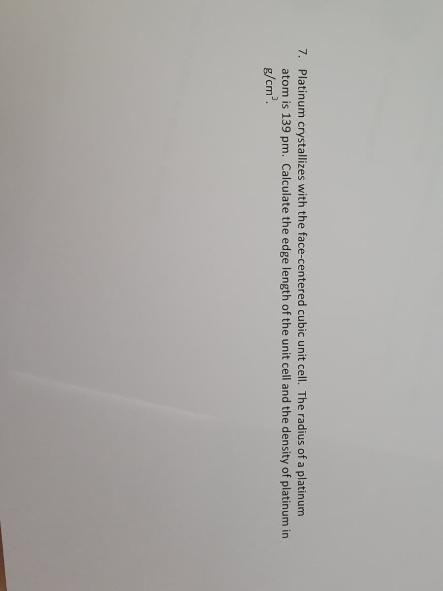 7. Platinum crystallizes with the face-centered cubic unit cell. The radius of a platinum
atom is 139 pm. Calculate the edge length of the unit cell and the density of platinum in
g/cm.
