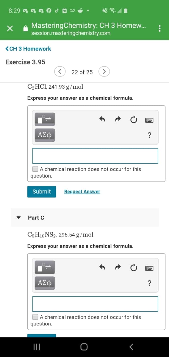 8:29 G G G o d
N all i
e MasteringChemistry: CH 3 Homew...
session.masteringchemistry.com
<CH 3 Homework
Exercise 3.95
22 of 25
>
C2HCI, 241.93 g/mol
Express your answer as a chemical formula.
ΑΣφ
?
OA chemical reaction does not occur for this
question.
Submit
Request Answer
Part C
C5 H10 NS2, 296.54 g/mol
Express your answer as a chemical formula.
?
OA chemical reaction does not occur for this
question.
...
