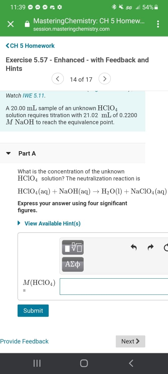 11:39 O O O a ¢
* * 5G l 54% i
MasteringChemistry: CH 5 Homew.
session.masteringchemistry.com
<CH 5 Homework
Exercise 5.57 - Enhanced - with Feedback and
Hints
14 of 17
Watch IWE 5.11.
A 20.00 mL sample of an unknown HC1O4
solution requires titration with 21.02 mL of 0.2200
M NaOH to reach the equivalence point.
Part A
What is the concentration of the unknown
HCIO4 solution? The neutralization reaction is
HCIO4 (aq) + NaOH(aq) → H2O(1) + NaClO4(aq)
Express your answer using four significant
figures.
• View Available Hint(s)
ΑΣΦ
M(HCIO4)
Submit
Provide Feedback
Next >
