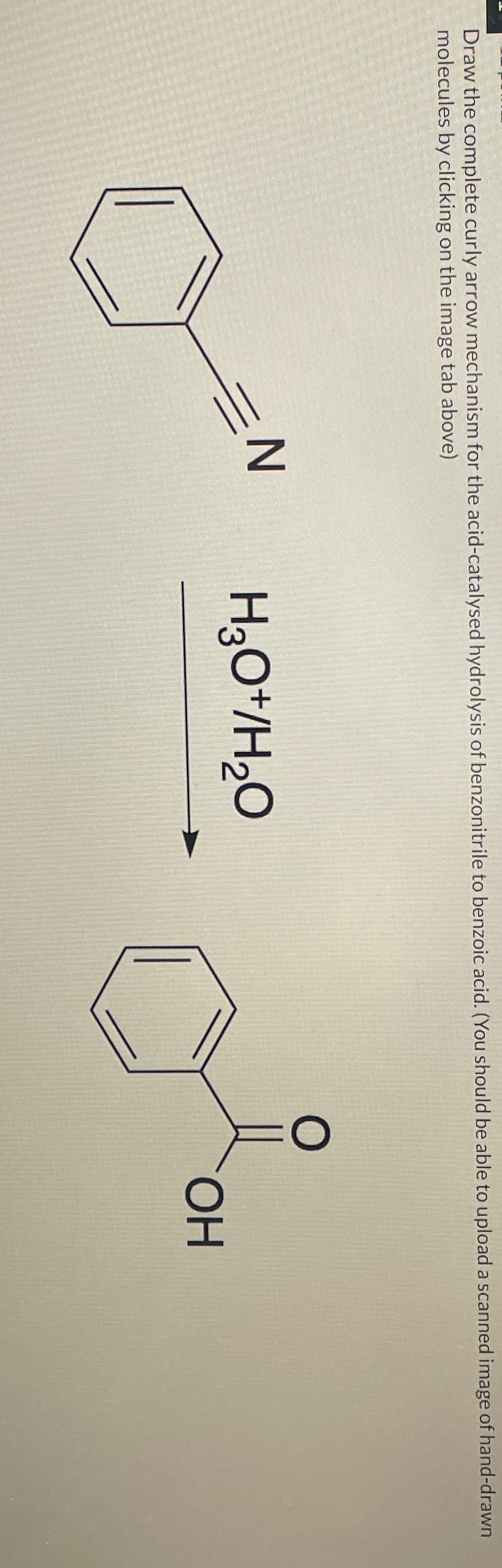 Draw the complete curly arrow mechanism for the acid-catalysed hydrolysis of benzonitrile to benzoic acid. (You should be able to upload a scanned image of hand-drawn
molecules by clicking on the image tab above)
=N
H3O+/H₂O
OH