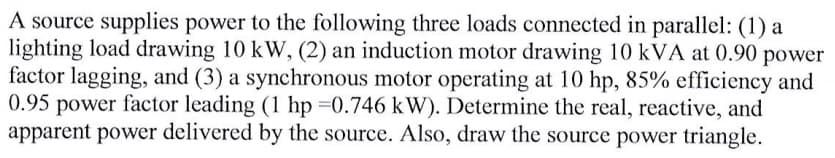 A source supplies power to the following three loads connected in parallel: (1) a
lighting load drawing 10 kW, (2) an induction motor drawing 10 kVA at 0.90 power
factor lagging, and (3) a synchronous motor operating at 10 hp, 85% efficiency and
0.95 power factor leading (1 hp 0.746 kW). Determine the real, reactive, and
apparent power delivered by the source. Also, draw the source power triangle.
