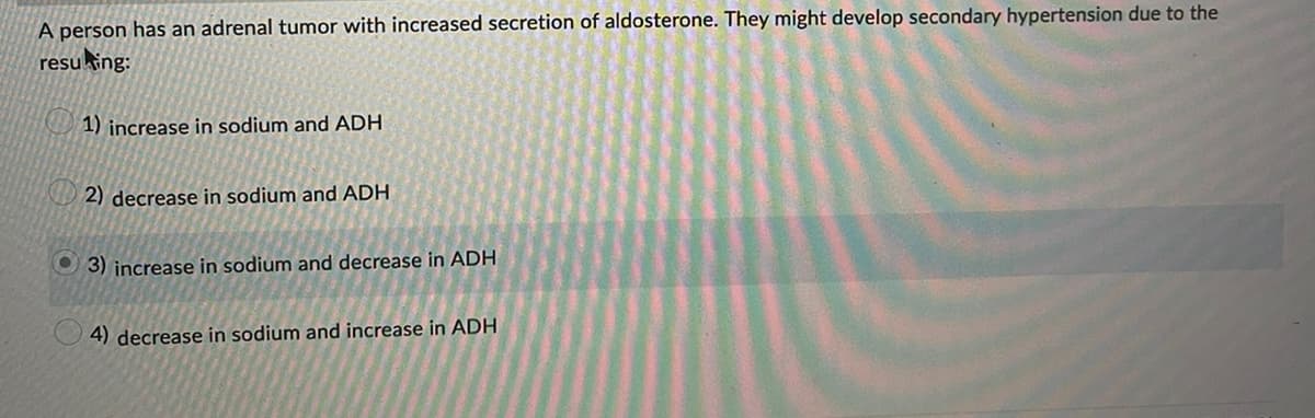 A person has an adrenal tumor with increased secretion of aldosterone. They might develop secondary hypertension due to the
resulting:
1) increase in sodium and ADH
2) decrease in sodium and ADH
3) increase in sodium and decrease in ADH
4) decrease in sodium and increase in ADH