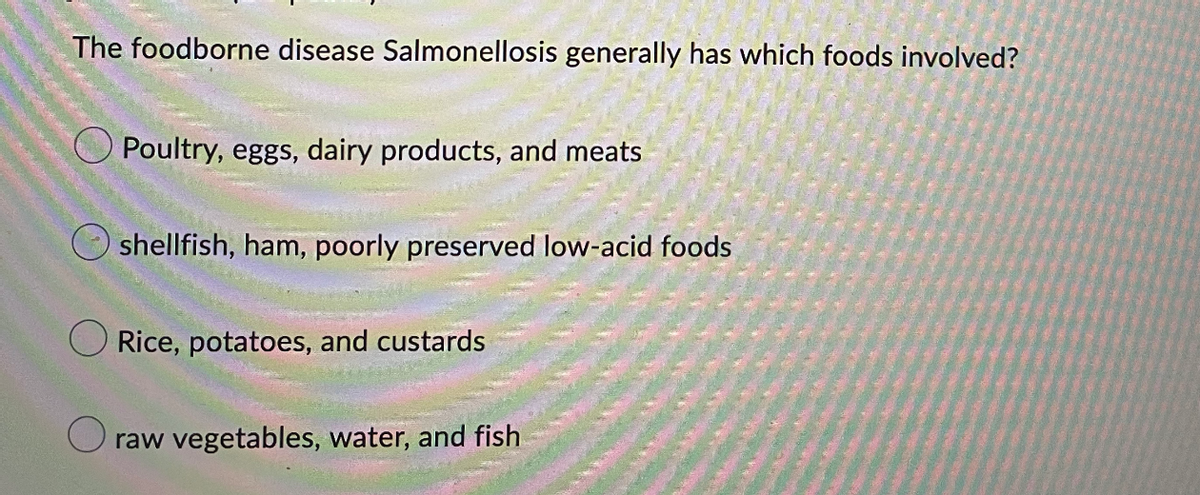 The foodborne disease Salmonellosis generally has which foods involved?
Poultry, eggs, dairy products, and meats
shellfish, ham, poorly preserved low-acid foods
Rice, potatoes, and custards
raw vegetables, water, and fish