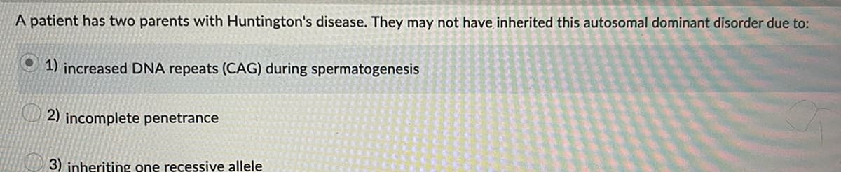 A patient has two parents with Huntington's disease. They may not have inherited this autosomal dominant disorder due to:
1) increased DNA repeats (CAG) during spermatogenesis
2) incomplete penetrance
3) inheriting one recessive allele