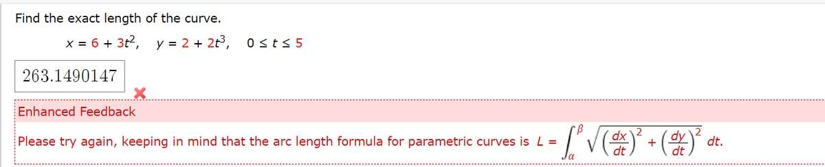 Find the exact length of the curve.
x = 6 + 3t?, y = 2 + 2t3,
0sts 5
263.1490147
Enhanced Feedback
Please try again, keeping in mind that the arc length formula for parametric curves is L =
+
dt
dt.
