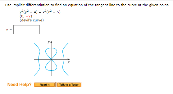 Use implicit differentiation to find an equation of the tangent line to the curve at the given point.
P2 - 4) = x2x2 - 5)
(0, -2)
(devil's curve)
y =
Need Help?
Talk to a Tutor
Read It
