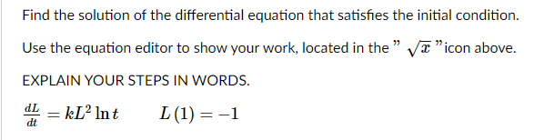 Find the solution of the differential equation that satisfies the initial condition.
Use the equation editor to show your work, located in the " Va"icon above.
EXPLAIN YOUR STEPS IN WORDS.
dL – kL² lnt
L (1) = -1
dt
