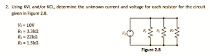 2. Using KVL and/or KCL, determine the unknown current and voltage for each resistor for the circuit
given in Figure 2.8.
Vs= 10V
R: = 3.3kn
R; = 22kn
R = 1.5kn
Figure 2.8
