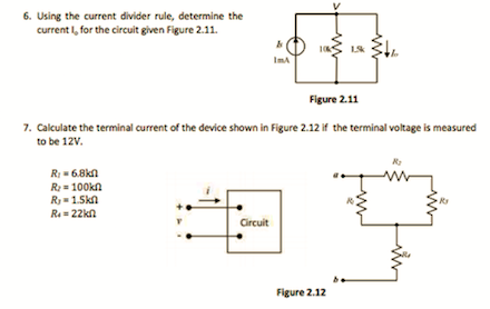 6. Using the current divider rule, determine the
current I, for the circuit given Figure 2.11.
ImA
Figure 2.11
7. Calculate the terminal current of the device shown in Figure 2.12 if the terminal voltage is measured
to be 12V.
R:= 6.8kn
R= 100kn
R=1.Skn
Ra = 22kn
Circuit
Figure 2.12
