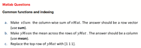 Matlab Questions
Common functions and indexing
a. Make vSum the column-wise sum of vMat. The answer should be a row vector
(use sum).
b. Make yMean the mean across the rows of yMat . The answer should be a column
(use mean).
c. Replace the top row of yMat with [11 1).

