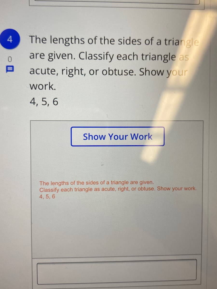 The lengths of the sides of a triangle
are given. Classify each triangle as
acute, right, or obtuse. Show your
4
work.
4, 5, 6
Show Your Work
The lengths of the sides of a triangle are given.
Classify each triangle as acute, right, or obtuse. Show your work.
4, 5, 6
