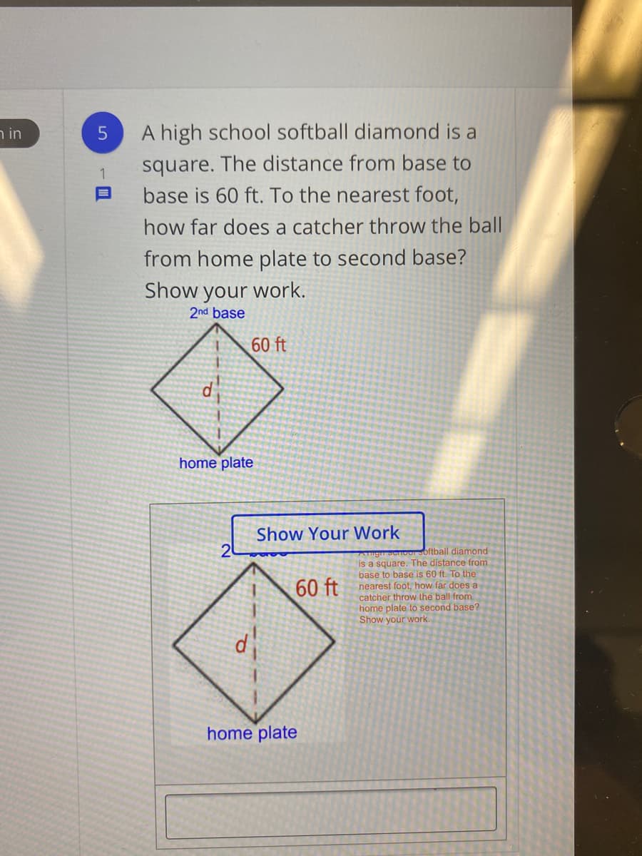 in ר
A high school softball diamond is a
square. The distance from base to
base is 60 ft. To the nearest foot,
how far does a catcher throw the ball
from home plate to second base?
Show your work.
2nd base
60 ft
d
home plate
Show Your Work
20
bftball diamond
is a square. The distance from
base to base is 60 ft. To the
nearest foot, how far does a
catcher throw the ball from
home plate to second base?
Show your work.
60 ft
home plate
