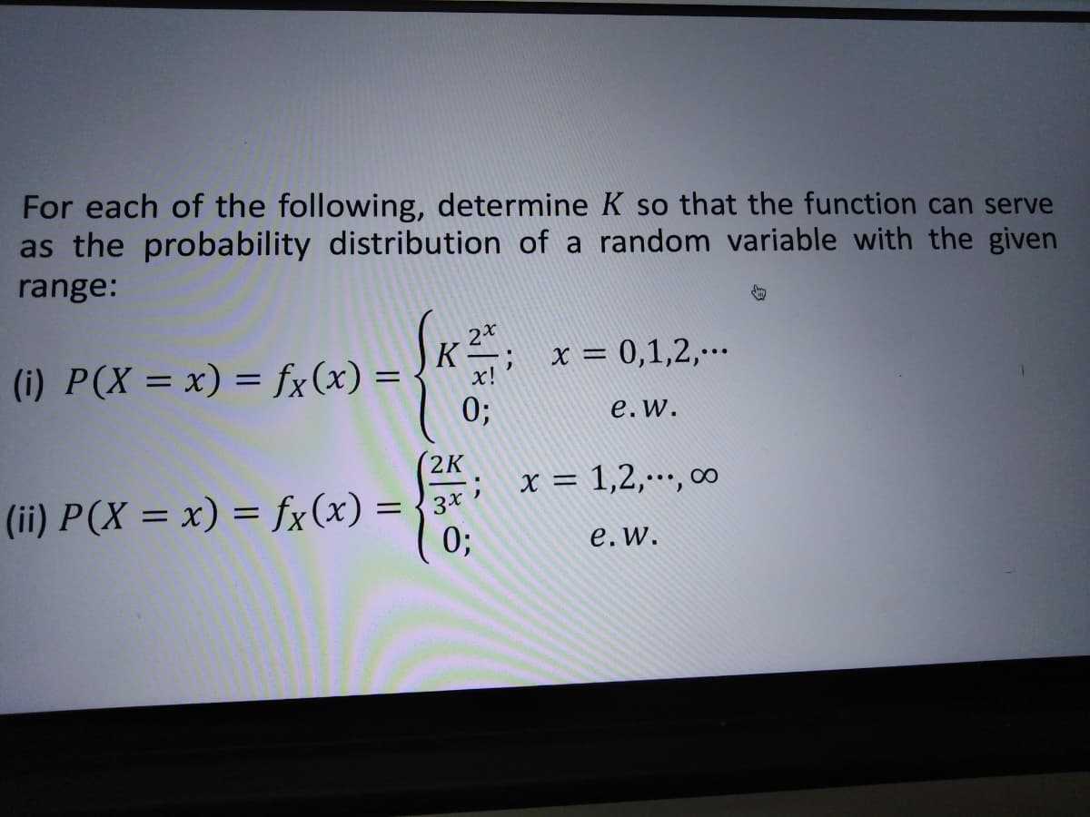 For each of the following, determine K so that the function can serve
as the probability distribution of a random variable with the given
range:
x = 0,1,2,..
(i) P(X = x) = fx(x) =
0;
x!
e.w.
(2K
; x = 1,2,…, ∞
(ii) P(X = x) = fx(x) = {3*
0;
е. w.
