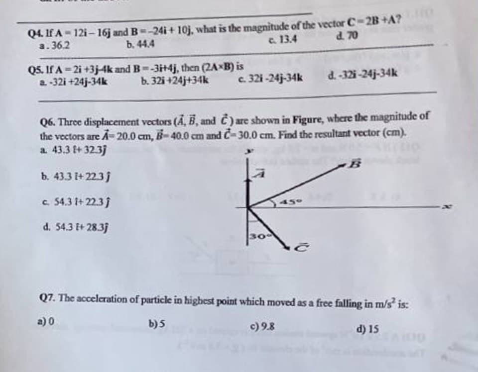 Q4. If A-121-16j and B=-24i+10j, what is the magnitude of the vector C-2B+A?
a.36.2
b. 44.4
c. 13.4
d. 70
Q5. If A-2i+3j-4k and B=-3i+4j, then (2A-B) is
a. -32i +24j-34k b. 32i+24j+34k
c. 321-24j-34k
d.-32i-24j-34k
Q6. Three displacement vectors (A, B, and C) are shown in Figure, where the magnitude of
the vectors are A=20.0 cm, B-40.0 cm and C-30.0 cm. Find the resultant vector (cm).
a. 43.3 f+ 32.3j
b. 43.3 [+ 22.3j
c. 54.31+ 22.3j
d. 54.3 [+ 28.3j
K
30-
B
Q7. The acceleration of particle in highest point which moved as a free falling in m/s² is:
a) 0
b) 5
c) 9.8
d) 15