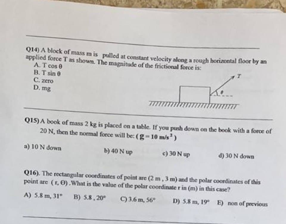 Q14) A block of mass mis pulled at constant velocity along a rough horizontal floor by an
applied force T as shown. The magnitude of the frictional force is:
A. T cos 0
B. T sin 0
Ke
C. zero
D. mg
Q15) A book of mass 2 kg is placed on a table. If you push down on the book with a force of
20 N, then the normal force will be: (g-10 m/s²)
a) 10 N down
b) 40 N up
c) 30 N up
d) 30 N down
Q16). The rectangular coordinates of point are (2 m, 3 m) and the polar coordinates of this
point are (r, O). What is the value of the polar coordinate r in (m) in this case?
A) 5.8 m, 31° B) 5.8.20
C) 3.6 m, 56°
D) 5.8 m, 19° E) non of previous