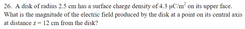 26. A disk of radius 2.5 cm has a surface charge density of 4.3 µC/m² on its upper face.
What is the magnitude of the electric field produced by the disk at a point on its central axis
at distance z = 12 cm from the disk?