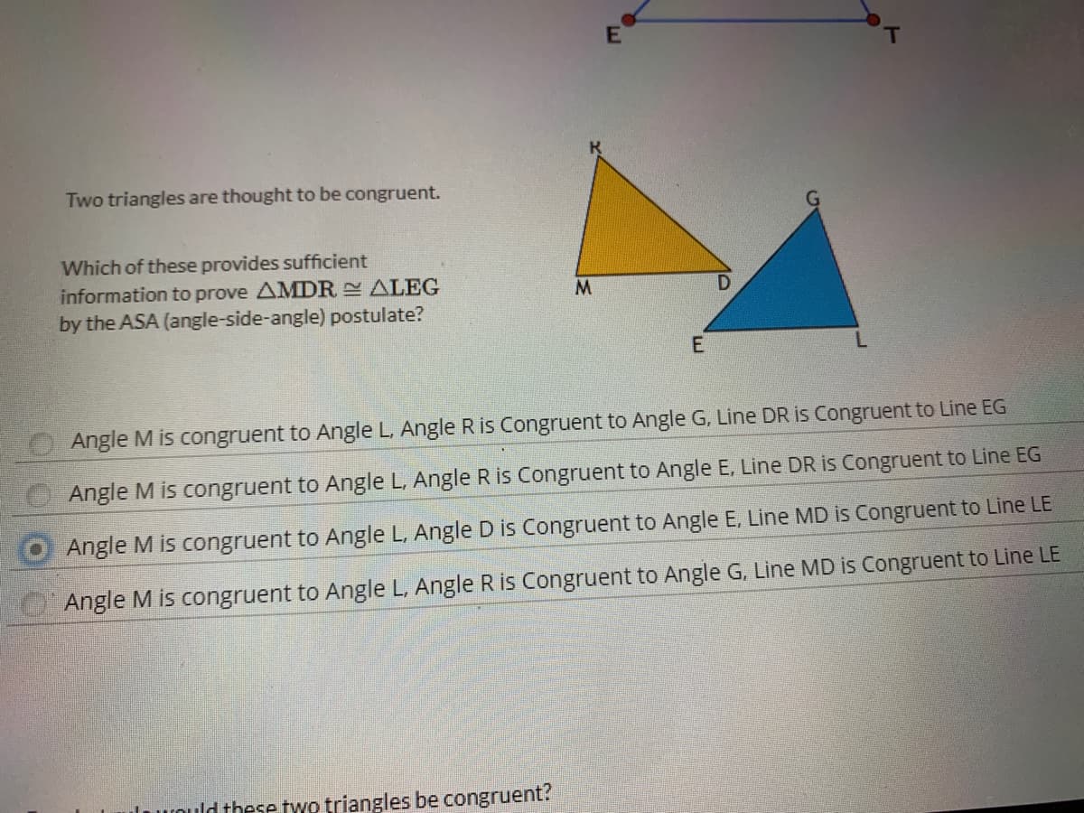 Two triangles are thought to be congruent.
Which of these provides sufficient
information to prove AMDR ALEG
by the ASA (angle-side-angle) postulate?
M
E
Angle M is congruent to Angle L, Angle R is Congruent to Angle G, Line DR is Congruent to Line EG
Angle M is congruent to Angle L, Angle R is Congruent to Angle E, Line DR is Congruent to Line EG
Angle M is congruent to Angle L, Angle D is Congruent to Angle E, Line MD is Congruent to Line LE
Angle M is congruent to Angle L, Angle R is Congruent to Angle G. Line MD is Congruent to Line LE
lould these two triangles be congruent?
