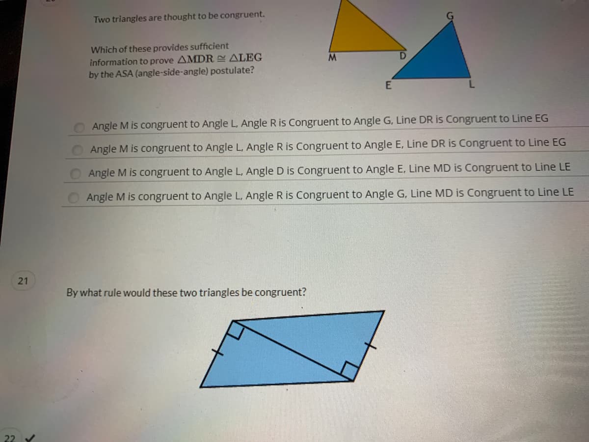 Two triangles are thought to be congruent.
Which of these provides sufficient
information to prove AMDR ALEG
by the ASA (angle-side-angle) postulate?
Angle M is congruent to Angle L, Angle R is Congruent to Angle G, Line DR is Congruent to Line EG
Angle M is congruent to Angle L, Angle R is Congruent to Angle E, Line DR is Congruent to Line EG
Angle M is congruent to Angle L, Angle D is Congruent to Angle E, Line MD is Congruent to Line LE
Angle M is congruent to Angle L, Angle R is Congruent to Angle G, Line MD is Congruent to Line LE
By what rule would these two triangles be congruent?
22
21
