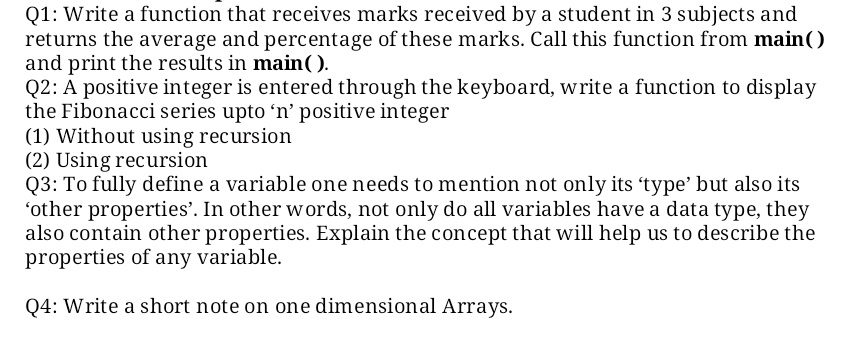 Q1: Write a function that receives marks received by a student in 3 subjects and
returns the average and percentage of these marks. Call this function from main()
and print the results in main().
Q2: A positive integer is entered through the keyboard, write a function to display
the Fibonacci series upto 'n’ positive integer
(1) Without using recursion
(2) Using recursion
Q3: To fully define a variable one needs to mention not only its 'type’ but also its
'other properties'. In other words, not only do all variables have a data type, they
also contain other properties. Explain the concept that will help us to describe the
properties of any variable.
Q4: Write a short note on one dimensional Arrays.
