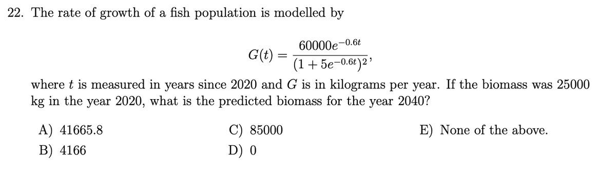22. The rate of growth of a fish population is modelled by
60000e-0.6t
(1 + 5e-0.6t)2¹
where t is measured in years since 2020 and G is in kilograms per year. If the biomass was 25000
kg in the year 2020, what is the predicted biomass for the year 2040?
E) None of the above.
A) 41665.8
B) 4166
G(t) =
C) 85000
D) 0