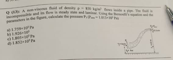 Q (13): A non-viscous fluid of density p= 850 kg/m flows inside a pipe. The fluid is
incompressible and its flow is steady state and laminar. Using the Bernoulli's equation and the
parameters in the figure, calculate the pressure Pi (Pm= 1.O13x10 Pa)
a) 1.759x10° Pa
b) 1.926x105
c) 1.805x105 Pa
d) 1.852x105 Pa
